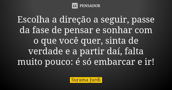 Escolha a direção a seguir, passe da fase de pensar e sonhar com o que você quer, sinta de verdade e a partir daí, falta muito pouco: é só embarcar e ir!... Frase de Surama Jurdi.