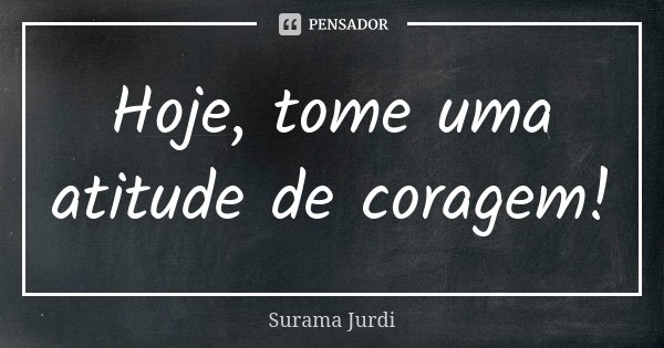 Hoje, tome uma atitude de coragem!... Frase de Surama Jurdi.