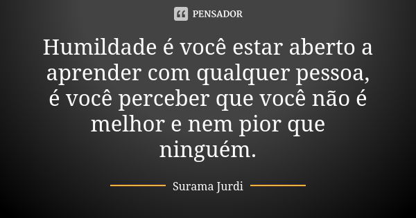 Humildade é você estar aberto a aprender com qualquer pessoa, é você perceber que você não é melhor e nem pior que ninguém.... Frase de Surama Jurdi.