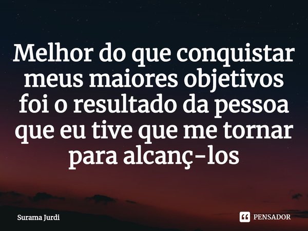 ⁠Melhor do que conquistar meus maiores objetivos foi o resultado da pessoa que eu tive que me tornar para alcançá-los... Frase de Surama Jurdi.