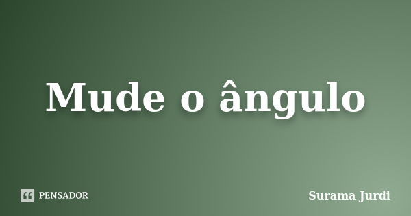 Mude o ângulo... Frase de Surama Jurdi.