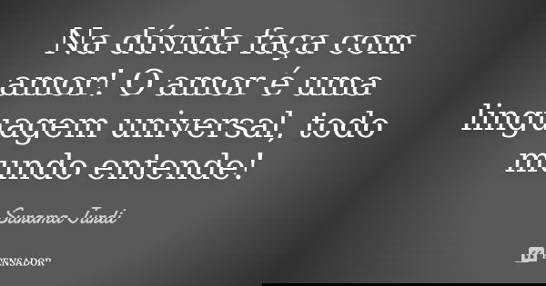 Na dúvida faça com amor! O amor é uma linguagem universal, todo mundo entende!... Frase de Surama Jurdi.