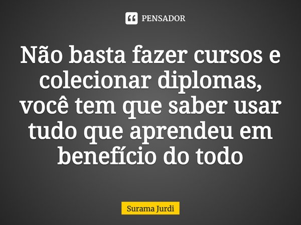 ⁠Não basta fazer cursos e colecionar diplomas, você tem que saber usar tudo que aprendeu em benefício do todo... Frase de Surama Jurdi.