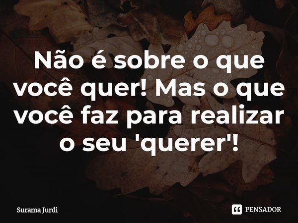 ⁠Não é sobre o que você quer! Mas o que você faz para realizar o seu 'querer'!... Frase de Surama Jurdi.