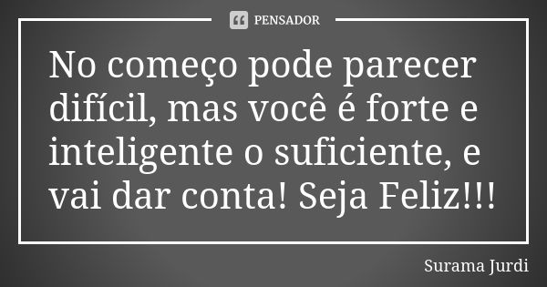 No começo pode parecer difícil, mas você é forte e inteligente o suficiente, e vai dar conta! Seja Feliz!!!... Frase de Surama Jurdi.