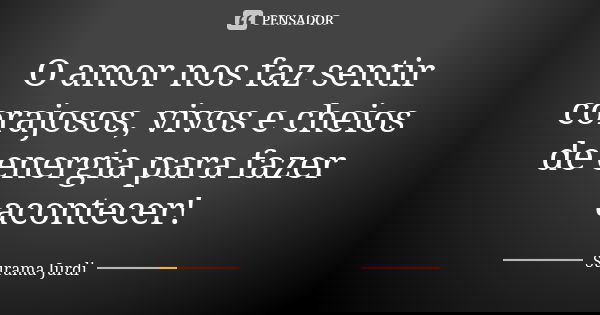 O amor nos faz sentir corajosos, vivos e cheios de energia para fazer acontecer!... Frase de Surama Jurdi.