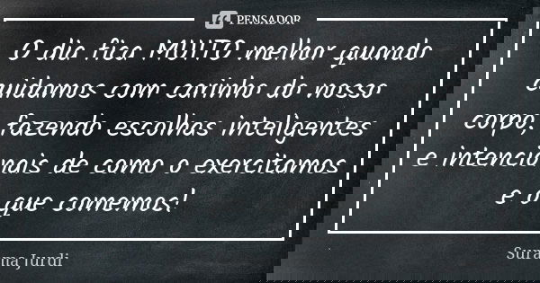 O dia fica MUITO melhor quando cuidamos com carinho do nosso corpo, fazendo escolhas inteligentes e intencionais de como o exercitamos e o que comemos!... Frase de Surama Jurdi.