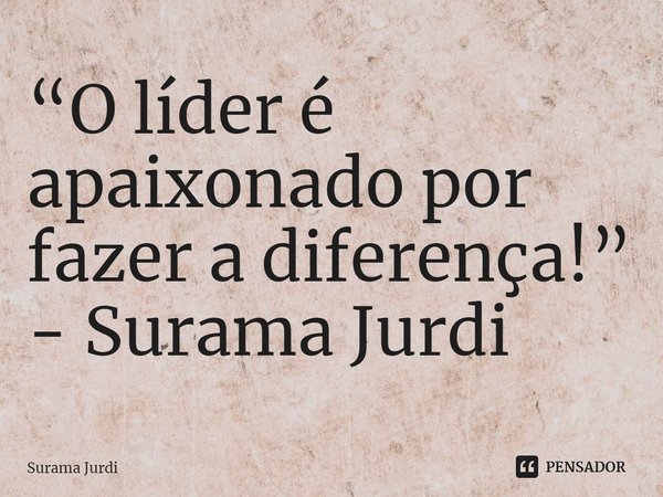 “O líder é apaixonado por fazer a diferença!” - Surama Jurdi... Frase de Surama Jurdi.