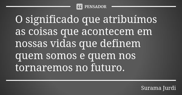 O significado que atribuímos as coisas que acontecem em nossas vidas que definem quem somos e quem nos tornaremos no futuro.... Frase de Surama Jurdi.