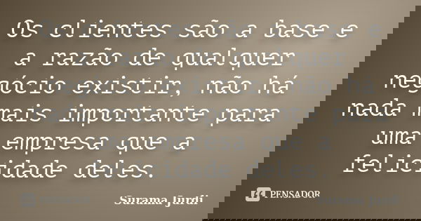 Os clientes são a base e a razão de qualquer negócio existir, não há nada mais importante para uma empresa que a felicidade deles.... Frase de Surama Jurdi.