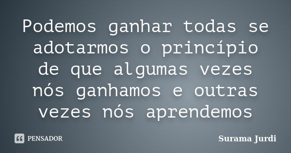 Podemos ganhar todas se adotarmos o princípio de que algumas vezes nós ganhamos e outras vezes nós aprendemos... Frase de Surama Jurdi.