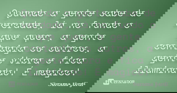 Quando a gente sabe de verdade, lá no fundo o que quer, a gente contagia os outros, a gente vibra e fica iluminado! É mágico!... Frase de Surama Jurdi.
