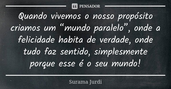 Quando vivemos o nosso propósito criamos um “mundo paralelo”, onde a felicidade habita de verdade, onde tudo faz sentido, simplesmente porque esse é o seu mundo... Frase de Surama Jurdi.