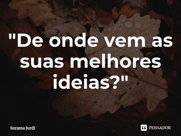 ⁠"De onde vem as suas melhores ideias?"... Frase de Surama Jurdi.