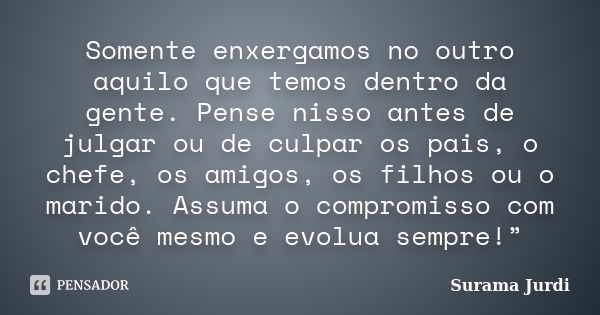 Somente enxergamos no outro aquilo que temos dentro da gente. Pense nisso antes de julgar ou de culpar os pais, o chefe, os amigos, os filhos ou o marido. Assum... Frase de Surama Jurdi.