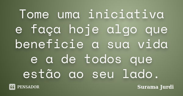 Tome uma iniciativa e faça hoje algo que beneficie a sua vida e a de todos que estão ao seu lado.... Frase de Surama Jurdi.