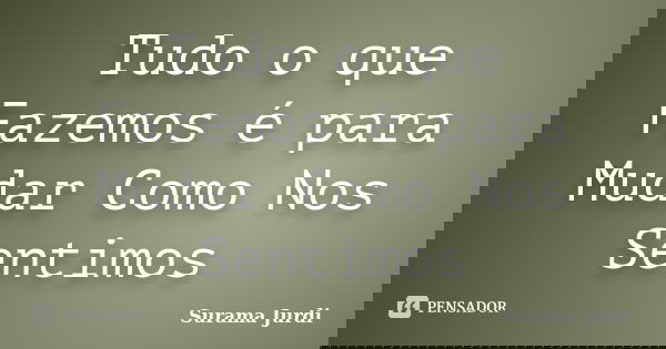 Tudo o que Fazemos é para Mudar Como Nos Sentimos... Frase de Surama Jurdi.