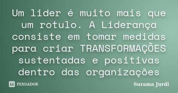 Um lider é muito mais que um rotulo. A Liderança consiste em tomar medidas para criar TRANSFORMAÇÕES sustentadas e positivas dentro das organizações... Frase de Surama Jurdi.