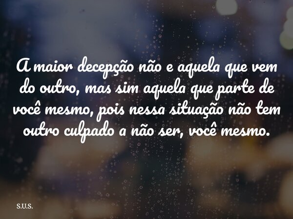A maior decepção não e aquela que vem do outro, mas sim aquela que parte de você mesmo, pois nessa situação não tem outro culpado a não ser, você mesmo.... Frase de S.U.S..