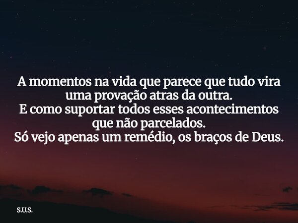A momentos na vida que parece que tudo vira uma provação atras da outra. E como suportar todos esses acontecimentos que não parcelados. Só vejo apenas um remédi... Frase de S.U.S..