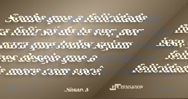 Soube que a felicidade fica feliz só de te ver, por isso, para que todos sejam felizes desejo que a felicidade more com você.... Frase de Susan A..
