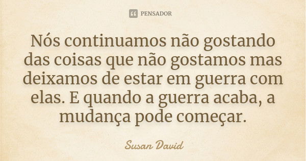 Nós continuamos não gostando das coisas que não gostamos mas deixamos de estar em guerra com elas. E quando a guerra acaba, a mudança pode começar.... Frase de Susan David.