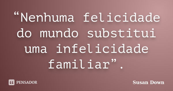 “Nenhuma felicidade do mundo substitui uma infelicidade familiar”.... Frase de Susan Down.