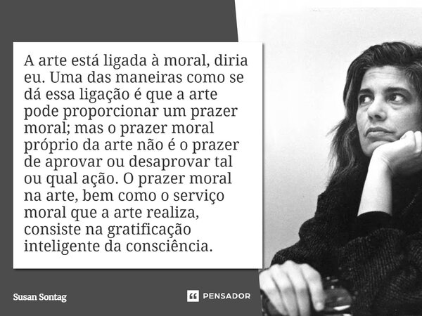 A arte está ligada à moral, diria eu. Uma das maneiras como se dá essa ligação é que a arte pode proporcionar um prazer moral; mas o prazer moral próprio da art... Frase de Susan Sontag.