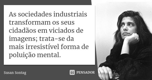 As sociedades industriais transformam os seus cidadãos em viciados de imagens; trata-se da mais irresistível forma de poluição mental.... Frase de Susan Sontag.