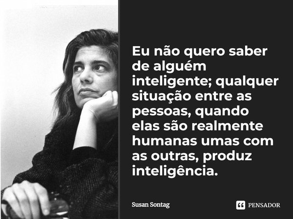 ⁠Eu não quero saber de alguém inteligente; qualquer situação entre as pessoas, quando elas são realmente humanas umas com as outras, produz inteligência.... Frase de Susan Sontag.