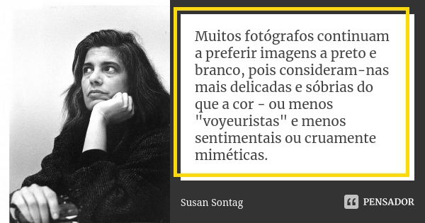 Muitos fotógrafos continuam a preferir imagens a preto e branco, pois consideram-nas mais delicadas e sóbrias do que a cor - ou menos "voyeuristas" e ... Frase de Susan Sontag.