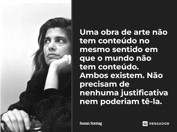 Uma obra de arte não tem conteúdo no mesmo sentido em que o mundo não tem conteúdo. Ambos existem. Não precisam de nenhuma justificativa nem poderiam tê-la.... Frase de Susan Sontag.