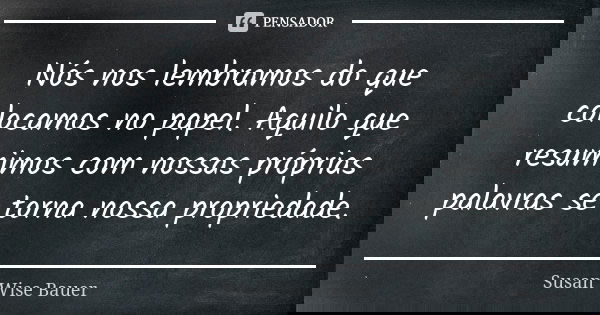 Nós nos lembramos do que colocamos no papel. Aquilo que resumimos com nossas próprias palavras se torna nossa propriedade.... Frase de Susan Wise Bauer.