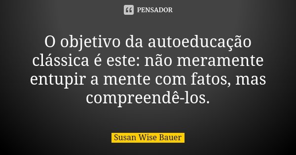 O objetivo da autoeducação clássica é este: não meramente entupir a mente com fatos, mas compreendê-los.... Frase de Susan Wise Bauer.