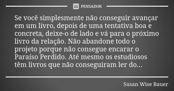 Se você simplesmente não conseguir avançar em um livro, depois de uma tentativa boa e concreta, deixe-o de lado e vá para o próximo livro da relação. Não abando... Frase de Susan Wise Bauer.