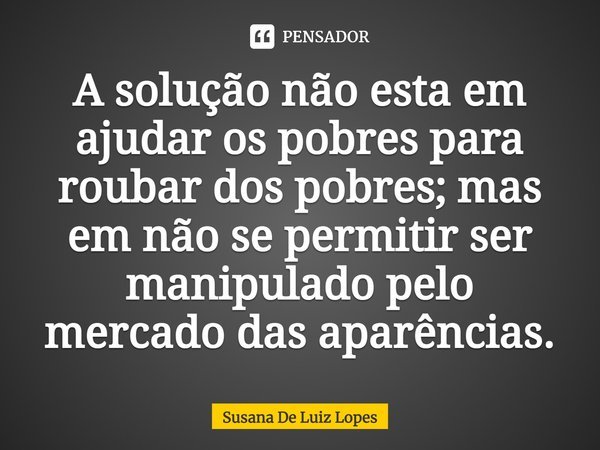 ⁠A solução não esta em ajudar os⁠ pobres para roubar dos pobres; mas em não se permitir ser manipulado pelo mercado das aparências.... Frase de Susana de Luiz Lopes.
