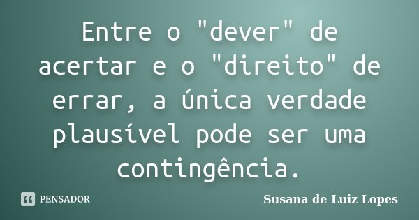Entre o "dever" de acertar e o "direito" de errar, a única verdade plausível pode ser uma contingência.... Frase de Susana de Luiz Lopes.