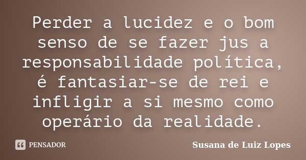 Perder a lucidez e o bom senso de se fazer jus a responsabilidade política, é fantasiar-se de rei e infligir a si mesmo como operário da realidade.... Frase de Susana de Luiz Lopes.