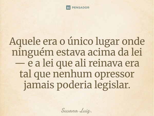 ⁠Aquele era o único lugar onde ninguém estava acima da lei — e a lei que ali reinava era tal que nenhum opressor jamais poderia legislar.... Frase de Susana Luiz..