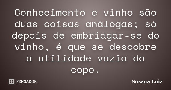 Conhecimento e vinho são duas coisas análogas; só depois de embriagar-se do vinho, é que se descobre a utilidade vazia do copo.... Frase de Susana Luiz.