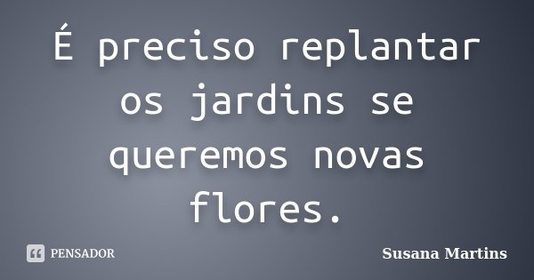 É preciso replantar os jardins se queremos novas flores.... Frase de Susana Martins.