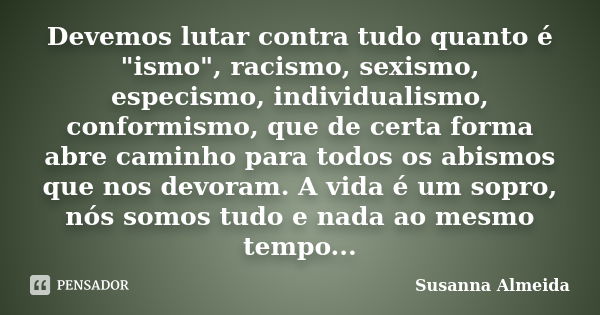 Devemos lutar contra tudo quanto é "ismo", racismo, sexismo, especismo, individualismo, conformismo, que de certa forma abre caminho para todos os abi... Frase de Susanna Almeida.