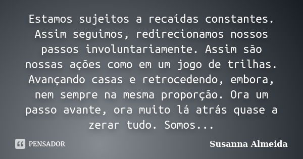 Estamos sujeitos a recaídas constantes. Assim seguimos, redirecionamos nossos passos involuntariamente. Assim são nossas ações como em um jogo de trilhas. Avanç... Frase de Susanna Almeida.