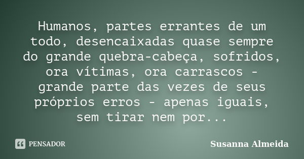 Humanos, partes errantes de um todo, desencaixadas quase sempre do grande quebra-cabeça, sofridos, ora vítimas, ora carrascos - grande parte das vezes de seus p... Frase de Susanna Almeida.