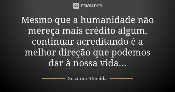 Mesmo que a humanidade não mereça mais crédito algum, continuar acreditando é a melhor direção que podemos dar à nossa vida...... Frase de Susanna Almeida.