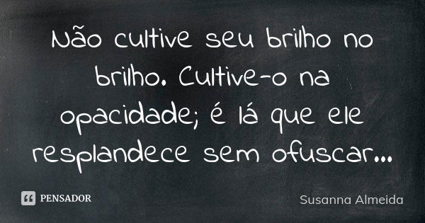 Não cultive seu brilho no brilho. Cultive-o na opacidade; é lá que ele resplandece sem ofuscar...... Frase de Susanna Almeida.