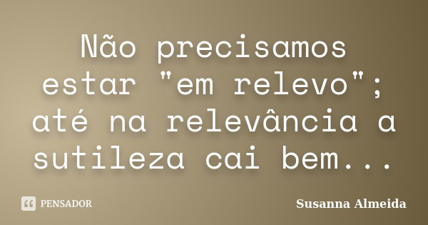 Não precisamos estar "em relevo"; até na relevância a sutileza cai bem...... Frase de Susanna Almeida.