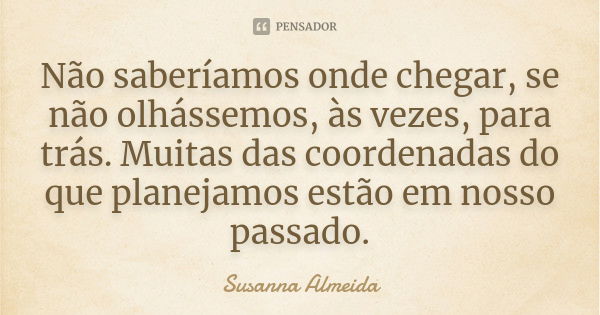 Não saberíamos onde chegar, se não olhássemos, às vezes, para trás. Muitas das coordenadas do que planejamos estão em nosso passado.... Frase de Susanna Almeida.