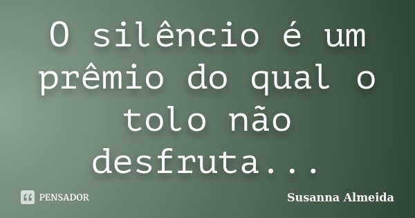 O silêncio é um prêmio do qual o tolo não desfruta...... Frase de Susanna Almeida.