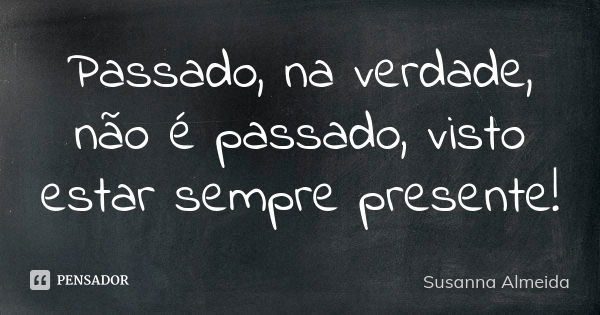 Passado, na verdade, não é passado, visto estar sempre presente!... Frase de Susanna Almeida.